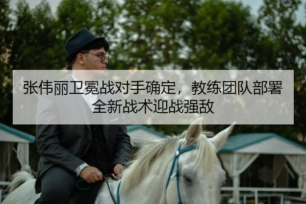 张伟丽卫冕战对手确定，教练团队部署全新战术迎战强敌（kaiyun）